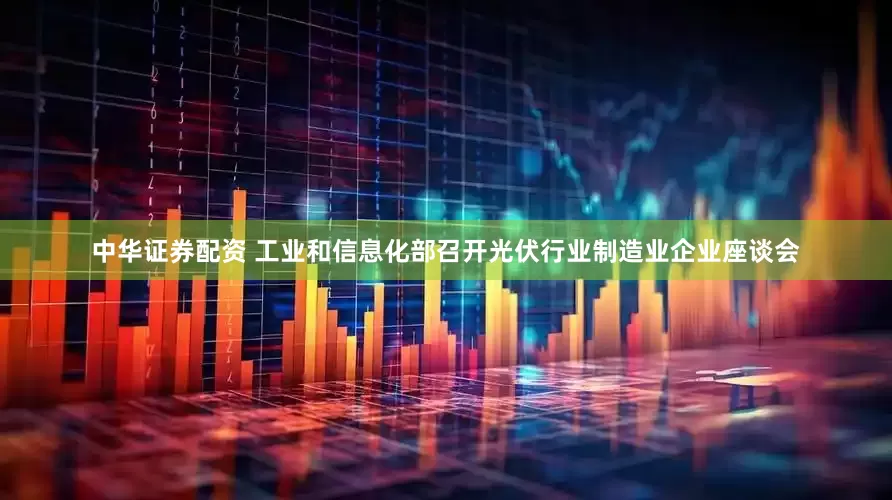 中华证券配资 工业和信息化部召开光伏行业制造业企业座谈会
