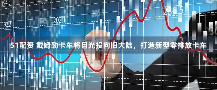 51配资 戴姆勒卡车将目光投向旧大陆，打造新型零排放卡车